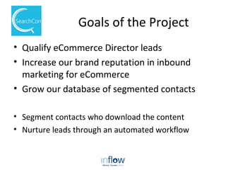 Goals of the Project
• Qualify eCommerce Director leads
• Increase our brand reputation in inbound
marketing for eCommerce
• Grow our database of segmented contacts
• Segment contacts who download the content
• Nurture leads through an automated workflow
 