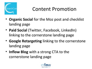 Content Promotion
• Organic Social for the Moz post and checklist
landing page
• Paid Social (Twitter, Facebook, LinkedIn)
linking to the cornerstone landing page
• Google Retargeting linking to the cornerstone
landing page
• Inflow Blog with a strong CTA to the
cornerstone landing page
 