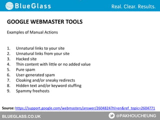 BLUEGLASS.CO.UK
GOOGLE WEBMASTER TOOLS
Examples of Manual Actions
1. Unnatural links to your site
2. Unnatural links from your site
3. Hacked site
4. Thin content with little or no added value
5. Pure spam
6. User-generated spam
7. Cloaking and/or sneaky redirects
8. Hidden text and/or keyword stuffing
9. Spammy freehosts
Source: https://support.google.com/webmasters/answer/2604824?hl=en&ref_topic=2604771
 