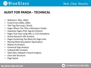 BLUEGLASS.CO.UK
AUDIT FOR PANDA - TECHNICAL
• Redirects ( 301s, 302s)
• Crawl Errors (404s, 500s)
• Title Tag (Too Long / Short)
• Pages Where The Title is Missing or Empty
• Duplicate Pages (Title Tags & Content)
• Pages That have Long URLs (> 115 characters)
• Overly-Dynamic URL Analysis
• Pages Containing Too Many On-Page Links
• Missing Meta Description Tag Analysis
• Robots.txt Analysis
• Canonical Tags Analysis
• Indexed URLs Analysis
• Total URLs Indexed in Search Engines
• Clear Site Structure
• Page Speed
 