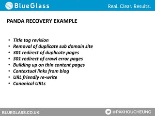 BLUEGLASS.CO.UK
PANDA RECOVERY EXAMPLE
• Title tag revision
• Removal of duplicate sub domain site
• 301 redirect of duplicate pages
• 301 redirect of crawl error pages
• Building up on thin content pages
• Contextual links from blog
• URL friendly re-write
• Canonical URLs
 