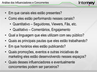 • Em que canais eles estão presentes?
• Como eles estão performando nesses canais?
• Quantitativo – Seguidores, Viewers, Fãs, etc.
• Qualitativo – Comentários, Engajamento
• Qual a linguagem que eles utilizam com seu público?
• Quais as principais pautas que eles estão trabalhando?
• Em que horários eles estão publicando?
• Quais promoções, eventos e outras iniciativas de
marketing eles estão desenvolvendo nesses espaços?
• Quais desses influenciadores e eventualmente
concorrentes podem ser parceiros?
Análise dos Influenciadores e Concorrentes
 