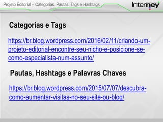 Categorias e Tags
https://br.blog.wordpress.com/2016/02/11/criando-um-
projeto-editorial-encontre-seu-nicho-e-posicione-se-
como-especialista-num-assunto/
Projeto Editorial – Categorias, Pautas, Tags e Hashtags
Pautas, Hashtags e Palavras Chaves
https://br.blog.wordpress.com/2015/07/07/descubra-
como-aumentar-visitas-no-seu-site-ou-blog/
 