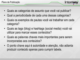 • Quais as categorias de assunto que você vai publicar?
• Qual a periodicidade de cada uma dessas categorias?
• Quais os exemplos de pautas você vai trabalhar em cada
categoria?
• Quais as tags (blog) e hashtags (social media) você vai
utilizar para marcar esses conteúdos?
• Quais as palavras chaves mais importantes para serem
incorporadas aos conteúdos?
• O ponto chave aqui é autoridade e atenção, não adianta
produzir conteúdo apenas para cumprir tabela.
Plano de Publicação
 