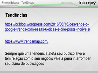 Tendências
https://br.blog.wordpress.com/2016/08/16/desvende-o-
google-trends-com-essas-6-dicas-e-crie-posts-incriveis/
https://www.trendsmap.com/
Sempre que uma tendência afeta seu público alvo e
tem relação com o seu negócio vale a pena interromper
seu plano de publicações
Projeto Editorial - Tendências
 