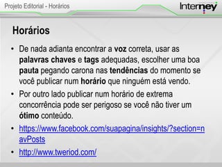 Horários
• De nada adianta encontrar a voz correta, usar as
palavras chaves e tags adequadas, escolher uma boa
pauta pegando carona nas tendências do momento se
você publicar num horário que ninguém está vendo.
• Por outro lado publicar num horário de extrema
concorrência pode ser perigoso se você não tiver um
ótimo conteúdo.
• https://www.facebook.com/suapagina/insights/?section=n
avPosts
• http://www.tweriod.com/
Projeto Editorial - Horários
 