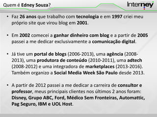 • Faz 26 anos que trabalho com tecnologia e em 1997 criei meu
próprio site que virou blog em 2001.
• Em 2002 comecei a ganhar dinheiro com blog e a partir de 2005
passei a me dedicar exclusivamente a comunicação digital.
• Já tive um portal de blogs (2006-2013), uma agência (2008-
2013), uma produtora de conteúdo (2010-2011), uma adtech
(2008-2012) e uma integradora de marketplaces (2013-2016).
Também organizo a Social Media Week São Paulo desde 2013.
• A partir de 2012 passei a me dedicar a carreira de consultor e
professor, meus principais clientes nos últimos 2 anos foram:
Disney, Grupo ABC, Ford, Médico Sem Fronteiras, Automattic,
Pag Seguro, IBM e UOL Host.
Quem é Edney Souza?
 