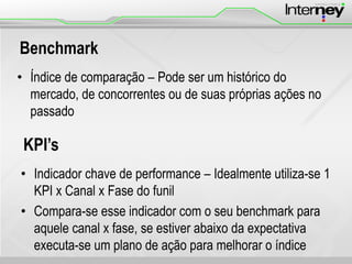 Benchmark
• Índice de comparação – Pode ser um histórico do
mercado, de concorrentes ou de suas próprias ações no
passado
KPI’s
• Indicador chave de performance – Idealmente utiliza-se 1
KPI x Canal x Fase do funil
• Compara-se esse indicador com o seu benchmark para
aquele canal x fase, se estiver abaixo da expectativa
executa-se um plano de ação para melhorar o índice
 