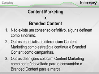 Content Marketing
x
Branded Content
1. Não existe um consenso definitivo, alguns definem
como sinônimo.
2. Outros especialistas diferenciam Content
Marketing como estratégia contínua e Branded
Content como campanhas.
3. Outras definições colocam Content Marketing
como conteúdo voltado para o consumidor e
Branded Content para a marca
Conceitos
 