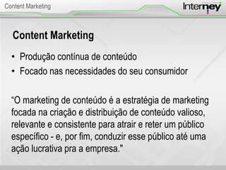 Content Marketing
• Produção contínua de conteúdo
• Focado nas necessidades do seu consumidor
“O marketing de conteúdo é a estratégia de marketing
focada na criação e distribuição de conteúdo valioso,
relevante e consistente para atrair e reter um público
específico - e, por fim, conduzir esse público até uma
ação lucrativa pra a empresa."
Content Marketing
 
