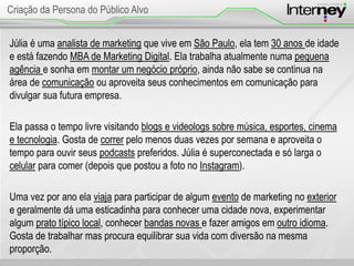 Júlia é uma analista de marketing que vive em São Paulo, ela tem 30 anos de idade
e está fazendo MBA de Marketing Digital. Ela trabalha atualmente numa pequena
agência e sonha em montar um negócio próprio, ainda não sabe se continua na
área de comunicação ou aproveita seus conhecimentos em comunicação para
divulgar sua futura empresa.
Ela passa o tempo livre visitando blogs e videologs sobre música, esportes, cinema
e tecnologia. Gosta de correr pelo menos duas vezes por semana e aproveita o
tempo para ouvir seus podcasts preferidos. Júlia é superconectada e só larga o
celular para comer (depois que postou a foto no Instagram).
Uma vez por ano ela viaja para participar de algum evento de marketing no exterior
e geralmente dá uma esticadinha para conhecer uma cidade nova, experimentar
algum prato típico local, conhecer bandas novas e fazer amigos em outro idioma.
Gosta de trabalhar mas procura equilibrar sua vida com diversão na mesma
proporção.
Criação da Persona do Público Alvo
 