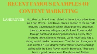 RECENT FAMOUS EXAMPLES OF
CONTENT MARKETING
LANDROVER No other car brand is as related to the outdoor adventures
like Land Rover. Land Rover stories section of the website
features travelogues in which photographers document
their experiences riding a specific Land Rover model
through harsh and stunning landscapes. Every story
includes large, stunning visuals. Land Rover also has a
strong social media presence on Youtube and Instagram. It
also created a 360-degree video where viewers could go
sailing with the Land Rover team in Bermuda. They also
have a good presence on Facebook and Twitter.
 