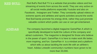 RED BULL Red Bull's Red Bull TV is a website that provides videos and live
streaming of events from across the world. They are very active on
all social media platforms especially Youtube and also on
Facebook, Instagram and Twitter. They constantly upload videos on
extreme sports and athletes and sports activities around the world.
Red Bull barely promote his energy drink, rather they just promote
valuable content which public can use or can get entertained.
ADIDAS The company launched a digital magazine GamePlan A which is
specifically developed to build the culture of the company and
attract customers. The magazine is designed for those who believe
in the power of sport. GamePlan A is here to make work life better,
more inspiring, and fun. GamePlan A is a mindset and a platform
which tells us about tackling the work life with an athlete’s
heart. Adidas LinkedIn community's numbers have grown to be
more than 33,000.
 