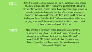 DELL 
NIKE
Dell's Perspectives hub features strong thought leadership pieces
and new features like the "Trailblazers" podcast that highlights
stories of innovation. Stories range from converting brain waves to
operate prosthetic devices to the rise of the smart apartment.
However, the common thread is looking at the world through a
technology lens. And also, Dell Technologies enlists influencers
ranging from YouTube creators to small business mavens and
entrepreneurs to share their stories.
Nike created a campaign called breaking2(documentary
on running a marathon in less than 2 hours produced by
national geographic and the track was Italy's Monza F1).
More than 13.1M people watched it live streaming over
Twitter, Youtube, and Facebook. Nike also has a good
presence on Instagram too.
 