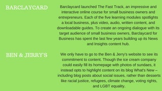 BARCLAYCARD
BEN & JERRY'S
Barclaycard launched The Fast Track, an impressive and
interactive online course for small business owners and
entrepreneurs. Each of the five learning modules spotlights
a local business, plus video, audio, written content, and
downloadable guides. To create an ongoing dialogue with its
target audience of small business owners, Barclaycard for
Business has spent the last few years building up its News
and Insights content hub.
We only have to go to the Ben & Jerry's website to see its
commitment to content. Though the ice cream company
could easily fill its homepage with photos of sundaes, it
instead opts to highlight content on its blog What's New –
including blog posts about social issues, rather than desserts
like racial justice, refugees, climate change, voting rights,
and LGBT equality.
 