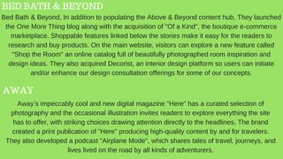 BED BATH & BEYOND
AWAY
Bed Bath & Beyond, In addition to populating the Above & Beyond content hub, They launched
the One More Thing blog along with the acquisition of "Of a Kind", the boutique e-commerce
marketplace. Shoppable features linked below the stories make it easy for the readers to
research and buy products. On the main website, visitors can explore a new feature called
"Shop the Room" an online catalog full of beautifully photographed room inspiration and
design ideas. They also acquired Decorist, an interior design platform so users can initiate
and/or enhance our design consultation offerings for some of our concepts.
Away’s impeccably cool and new digital magazine "Here" has a curated selection of
photography and the occasional illustration invites readers to explore everything the site
has to offer, with striking choices drawing attention directly to the headlines. The brand
created a print publication of "Here" producing high-quality content by and for travelers.
They also developed a podcast "Airplane Mode", which shares tales of travel, journeys, and
lives lived on the road by all kinds of adventurers.
 