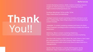 Thank
You!!
Content Marketing Institute. (2024). Content marketing research:
Insights for 2024 and beyond. Content Marketing Institute.
https://contentmarketinginstitute.com
Duolingo (@duolingo) TikTok profile. TikTok.
https://www.tiktok.com/@duolingo
HubSpot Common content marketing mistakes and how to avoid
them. HubSpot Blog. https://blog.hubspot.com/marketing/scaling-
content-mistakes
HawkSEM. 15 content marketing mistakes (and how to fix them)
https://hawksem.com/blog/content-marketing-mistakes-and-how-to-
avoid-them/
Mailchimp. What is content marketing? Mailchimp.
https://mailchimp.com/marketing-glossary/content-marketing.
The Coca-Cola Company. (2025, March 26). Iconic ‘Share a Coke’ is back
for a new generation. Coca-Cola Company. https://www.coca-
colacompany.com/media-center/iconic-share-a-coke-is-back-for-a-
new-generation
Spotify. (2024, December 4). Spotify 2024 Wrapped. Spotify
Newsroom. https://newsroom.spotify.com/2024-wrapped/
References
 