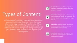 Types of Content:
Educational: these include how to guides or
tutorials for your product/content within your
company or product.
Entertaining: trying to gain audience through
funny content like memes, or videos that can
either be directly or undirecctly linked to your
product.
Inspirational: personal stories or customer
estimosnies attract the person through an
emotional draw to your company.
Promotional: promoting big laucnehs witin
the company or holding special offers draws
your audience in that way.
Different types of content are important because they reach
people with different preferences — some like videos,
others prefer blogs or podcasts. They also match different
stages of the customer journey, helping to attract, educate,
and convince buyers at the right time. Using a variety keeps
your marketing fresh, builds trust, and improves your
visibility online.
 
