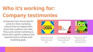 01 02 03
Spotify introduced spotify
wrapped to their listeners.
This took off on social
media.
Coca Cola started the “share
a coke” line of lables on their
products with specific
names
Duolingo went to TikTok to
attract the younger
generations by creating
entertaining content
Who it’s working for:
Company testimonies
Companies have shared specific
content in their marketing
scheme that has helped them
boost their audience and sales.
They used content marketing to
attract their specific audience and
used the tools to achieve their
marketing goals.
 