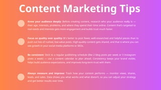 Content Marketing Tips
Know your audience deeply: Before creating content, research who your audience really is —
their age, interests, problems, and where they spend their time online. Content that’s targeted to
real needs and interests gets more engagement and builds trust much faster.
Focus on quality over quality: It's better to post fewer, well-researched and helpful pieces than to
push out lots of rushed, low-value posts. High-quality content gets shared, and that is where you can
see growth in your social media platforms or SEOs.
Be consistent: Stick to a regular publishing schedule (like 2 blog posts per week or 3 Instagram
posts a week) — use a content calendar to plan ahead. Consistency keeps your brand visible,
helps build audience expectations, and improves long-term trust with them.
Always measure and improve: Track how your content performs — monitor views, shares,
leads, and sales. Data shows you what works and what doesn’t, so you can adjust your strategy
and get better results over time.
 