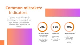 Common mistakes:
Indicators
Too much selling ignore SEO Rushing content
Not putting in
effort or quality
work into their
posts and rushing
the post in
general.
Do not use their
SEO correctly or
ignore the insights
it provides
They focus primarily
on selling their
product rather than
understanding their
audience’s wants
and needs
Posting and content marketing can be
incredibly beneficial to your company, if not
done correctly it can cause more harm than
good. This is why it is so important to
understand clients, target market and
audience.
 