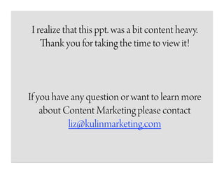 I realize that this ppt. was a bit content heavy.
   Thank you for taking the time to view it!



If you have any question or want to learn more
    about Content Marketing please contact
           liz@kulinmarketing.com
 