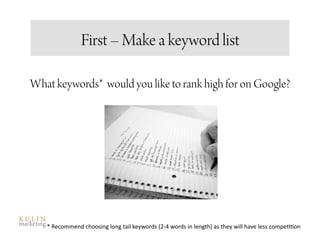 First – Make a keyword list

What keywords* would you like to rank high for on Google?




   * Recommend choosing long tail keywords (2‐4 words in length) as they will have less compe<<on  
 