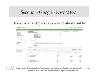 Second – Google keyword tool
Determine which keywords you can realistically rank for




  Note: this tool can take a bit of research to learn. Basically though, you want land on 10 or so 
                 keywords that have low compe<<on and high monthly searches 
 