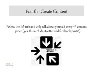 Fourth - Create Content

Follow the 1:3 rule and only talk about yourself every 4th content
      piece (yes, this includes twitter and facebook posts!).
 