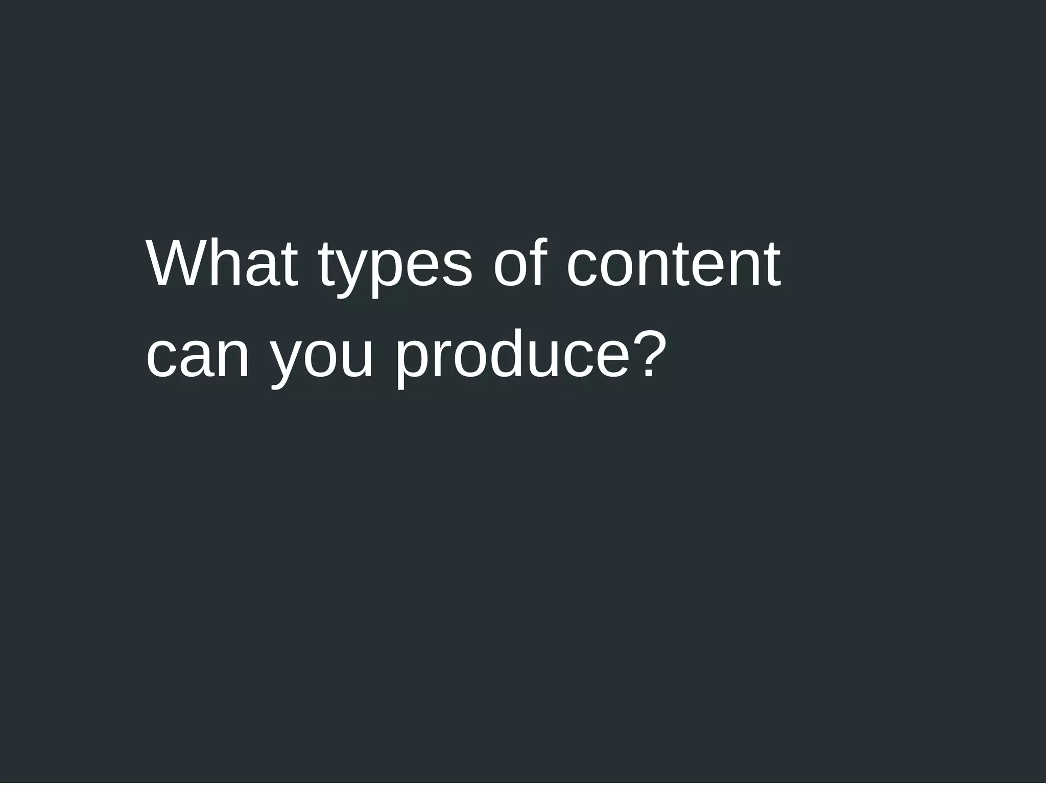 What types of content
can you produce?
 