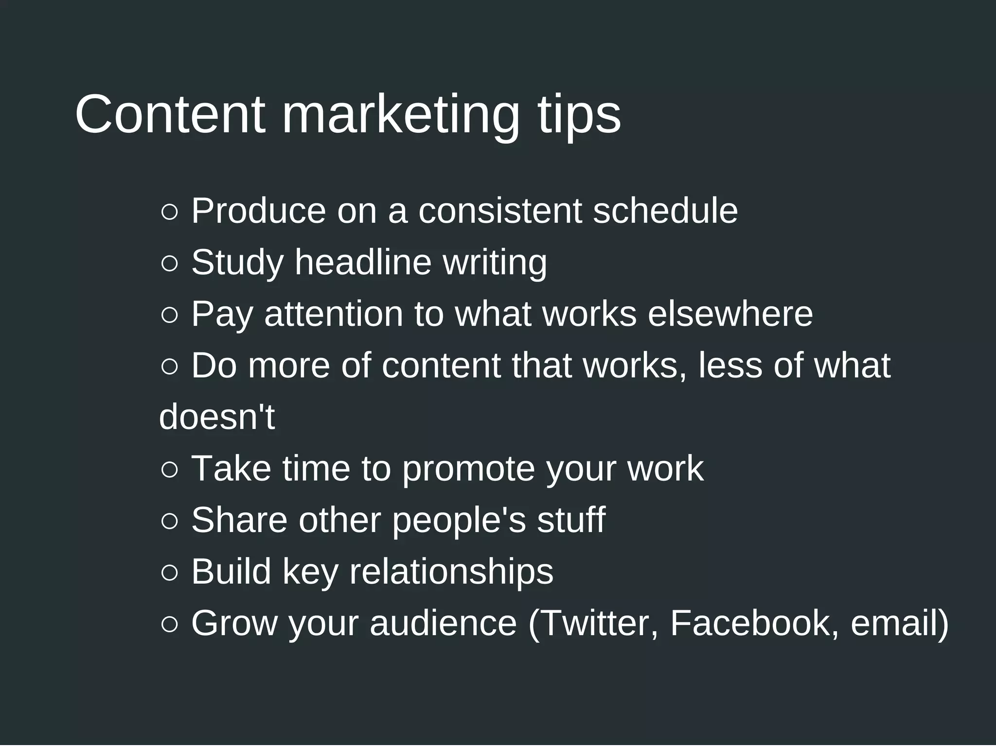 ○ Produce on a consistent schedule
○ Study headline writing
○ Pay attention to what works elsewhere
○ Do more of content that works, less of what
doesn't
○ Take time to promote your work
○ Share other people's stuff
○ Build key relationships
○ Grow your audience (Twitter, Facebook, email)
Content marketing tips
 