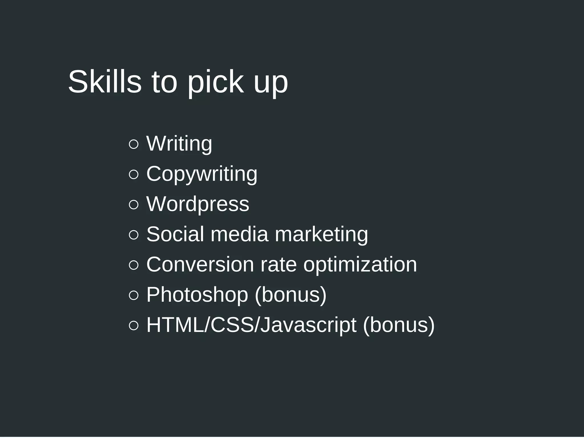 ○ Writing
○ Copywriting
○ Wordpress
○ Social media marketing
○ Conversion rate optimization
○ Photoshop (bonus)
○ HTML/CSS/Javascript (bonus)
Skills to pick up
 
