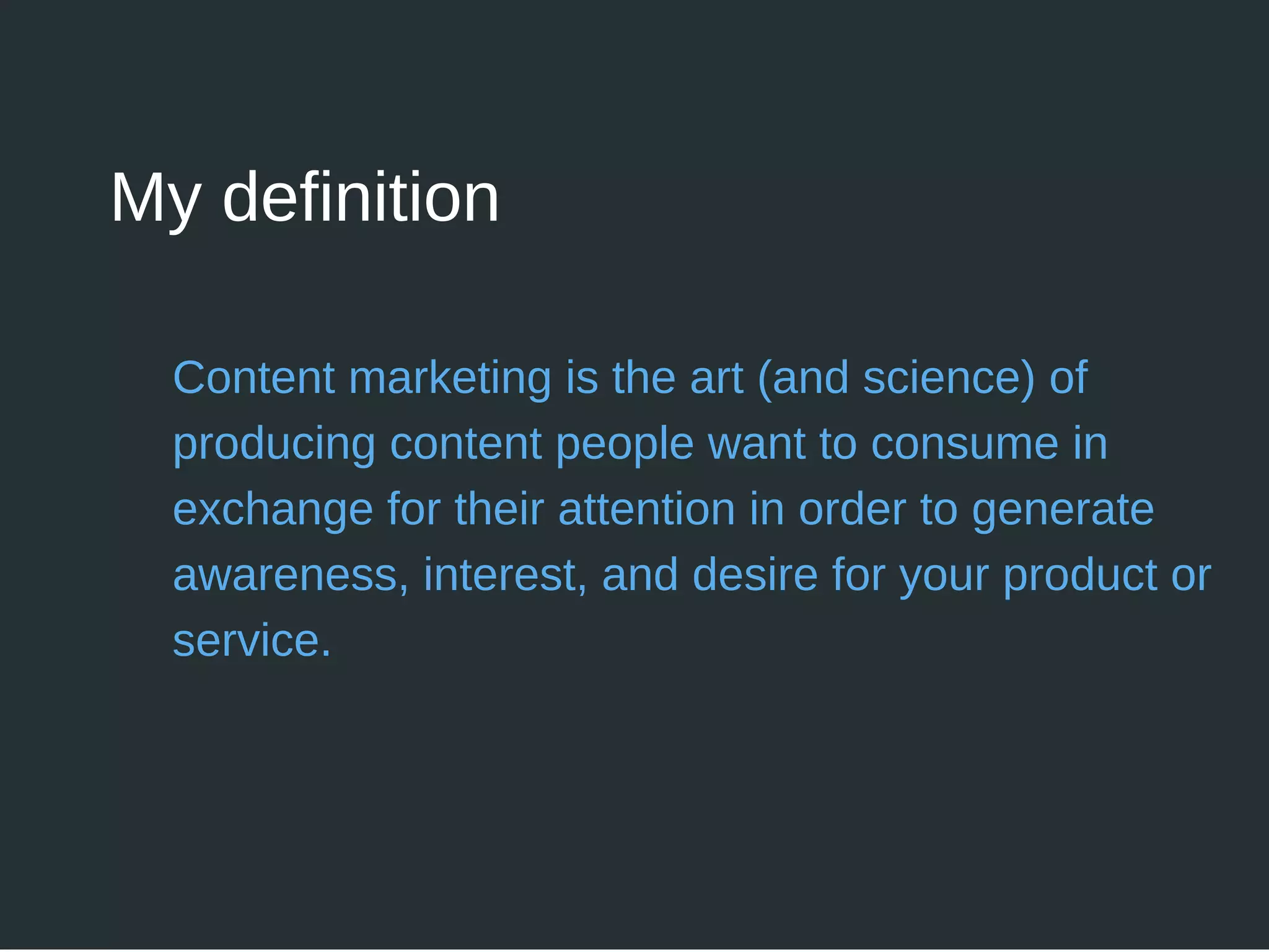Content marketing is the art (and science) of
producing content people want to consume in
exchange for their attention in order to generate
awareness, interest, and desire for your product or
service.
My definition
 