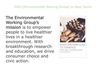 EWG (Environmental Working Group) on Buzz Sumo
The Environmental
Working Group’s
mission is to empower
people to live healthier
lives in a healthier
environment. With
breakthrough research
and education, we drive
consumer choice and
civic action.
 