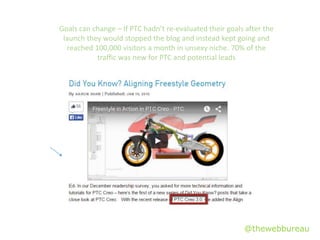 @thewebbureau
Goals can change – If PTC hadn’t re-evaluated their goals after the
launch they would stopped the blog and instead kept going and
reached 100,000 visitors a month in unsexy niche. 70% of the
traffic was new for PTC and potential leads
 