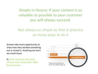 Simple in theory: If your content is as
valuable as possible to your customer
you will always succeed.
Not always as simple as that in practice
as many ways to do it
Groove take every opportunity to
show how they worked something
out or tested it. Anything we learn
we could share.
Q. What could you do create
content that’s actionable? D&G
Recommends…
 