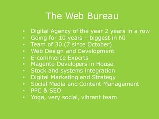 The Web Bureau
• Digital Agency of the year 2 years in a row
• Going for 10 years – biggest in NI
• Team of 30 (7 since October)
• Web Design and Development
• E-commerce Experts
• Magento Developers in House
• Stock and systems integration
• Digital Marketing and Strategy
• Social Media and Content Management
• PPC & SEO
• Yoga, very social, vibrant team
 