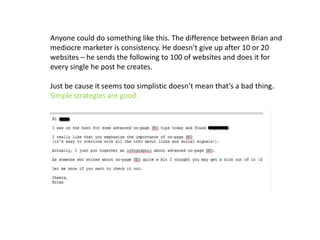 Anyone could do something like this. The difference between Brian and
mediocre marketer is consistency. He doesn’t give up after 10 or 20
websites – he sends the following to 100 of websites and does it for
every single he post he creates.
Just be cause it seems too simplistic doesn’t mean that’s a bad thing.
Simple strategies are good.
 