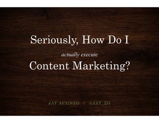 Seriously, How Do I 
actually execute 
Content Marketing? 
JAY ACUNZO | @JAY_ZO 
 