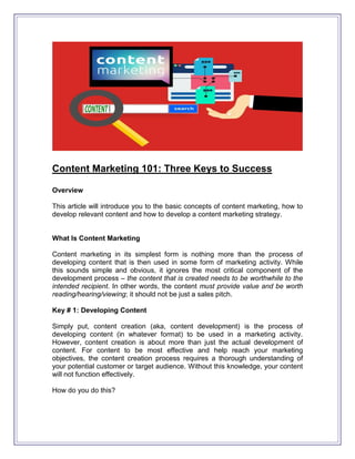 Content Marketing 101: Three Keys to Success
Overview
This article will introduce you to the basic concepts of content marketing, how to
develop relevant content and how to develop a content marketing strategy.
What Is Content Marketing
Content marketing in its simplest form is nothing more than the process of
developing content that is then used in some form of marketing activity. While
this sounds simple and obvious, it ignores the most critical component of the
development process – the content that is created needs to be worthwhile to the
intended recipient. In other words, the content must provide value and be worth
reading/hearing/viewing; it should not be just a sales pitch.
Key # 1: Developing Content
Simply put, content creation (aka, content development) is the process of
developing content (in whatever format) to be used in a marketing activity.
However, content creation is about more than just the actual development of
content. For content to be most effective and help reach your marketing
objectives, the content creation process requires a thorough understanding of
your potential customer or target audience. Without this knowledge, your content
will not function effectively.
How do you do this?
 