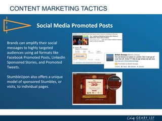 CONTENT MARKETING TACTICS
Social Media Promoted Posts
Brands can amplify their social
messages to highly targeted
audiences using ad formats like
Facebook Promoted Posts, LinkedIn
Sponsored Stories, and Promoted
Tweets.
StumbleUpon also offers a unique
model of sponsored Stumbles, or
visits, to individual pages.
 