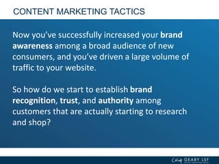 CONTENT MARKETING TACTICS
Now you’ve successfully increased your brand
awareness among a broad audience of new
consumers, and you’ve driven a large volume of
traffic to your website.
So how do we start to establish brand
recognition, trust, and authority among
customers that are actually starting to research
and shop?
 
