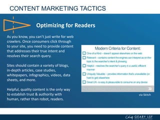 CONTENT MARKETING TACTICS
Optimizing for Readers
As you know, you can’t just write for web
crawlers. Once consumers click through
to your site, you need to provide content
that addresses their true intent and
resolves their search query.
Sites should contain a variety of blogs,
in-depth articles, case studies,
whitepapers, infographics, videos, data
sheets, and more.
Helpful, quality content is the only way
to establish trust & authority with
human, rather than robot, readers.
via Skitch
 