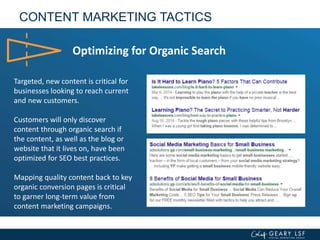 CONTENT MARKETING TACTICS
Optimizing for Organic Search
Targeted, new content is critical for
businesses looking to reach current
and new customers.
Customers will only discover
content through organic search if
the content, as well as the blog or
website that it lives on, have been
optimized for SEO best practices.
Mapping quality content back to key
organic conversion pages is critical
to garner long-term value from
content marketing campaigns.
 