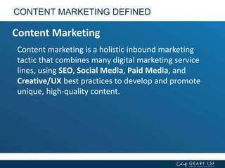 Content marketing is a holistic inbound marketing
tactic that combines many digital marketing service
lines, using SEO, Social Media, Paid Media, and
Creative/UX best practices to develop and promote
unique, high-quality content.
CONTENT MARKETING DEFINED
Content Marketing
 