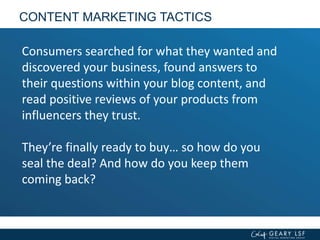 CONTENT MARKETING TACTICS
Consumers searched for what they wanted and
discovered your business, found answers to
their questions within your blog content, and
read positive reviews of your products from
influencers they trust.
They’re finally ready to buy… so how do you
seal the deal? And how do you keep them
coming back?
 
