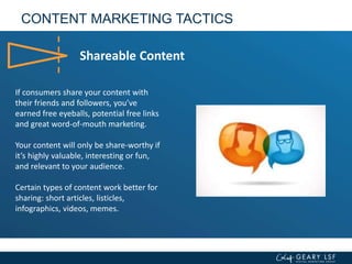 CONTENT MARKETING TACTICS
Shareable Content
If consumers share your content with
their friends and followers, you’ve
earned free eyeballs, potential free links
and great word-of-mouth marketing.
Your content will only be share-worthy if
it’s highly valuable, interesting or fun,
and relevant to your audience.
Certain types of content work better for
sharing: short articles, listicles,
infographics, videos, memes.
 