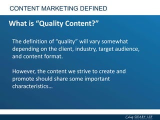 The definition of “quality” will vary somewhat
depending on the client, industry, target audience,
and content format.
However, the content we strive to create and
promote should share some important
characteristics…
CONTENT MARKETING DEFINED
What is “Quality Content?”
 
