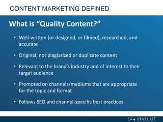 CONTENT MARKETING DEFINED
What is “Quality Content?”
• Well-written (or designed, or filmed), researched, and
accurate
• Original; not plagiarized or duplicate content
• Relevant to the brand’s industry and of interest to their
target audience
• Promoted on channels/mediums that are appropriate
for the topic and format
• Follows SEO and channel-specific best practices
 