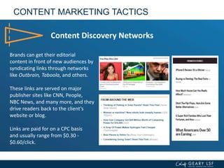 CONTENT MARKETING TACTICS
Content Discovery Networks
Brands can get their editorial
content in front of new audiences by
syndicating links through networks
like Outbrain, Taboola, and others.
These links are served on major
publisher sites like CNN, People,
NBC News, and many more, and they
drive readers back to the client’s
website or blog.
Links are paid for on a CPC basis
and usually range from $0.30 -
$0.60/click.
 